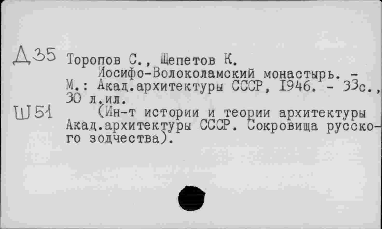 ﻿Діб
Ш5-1
Торопов С., Щепетов К.
Иосифо-Волоколамский монастырь. -М. : Акад.архитектуры СССР, 1946. - 33с. 30 л.ил.
(Ин-т истории и теории архитектуры Акад.архитектуры СССР. Сокровища русско го зодчества).